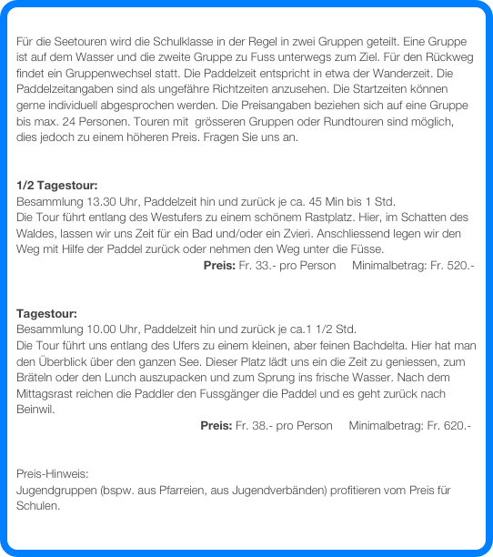 
Für die Seetouren wird die Schulklasse in der Regel in zwei Gruppen geteilt. Eine Gruppe ist auf dem Wasser und die zweite Gruppe zu Fuss unterwegs zum Ziel. Für den Rückweg findet ein Gruppenwechsel statt. Die Paddelzeit entspricht in etwa der Wanderzeit. Die Paddelzeitangaben sind als ungefähre Richtzeiten anzusehen. Die Startzeiten können gerne individuell abgesprochen werden. Die Preisangaben beziehen sich auf eine Gruppe bis max. 24 Personen. Touren mit  grösseren Gruppen oder Rundtouren sind möglich, dies jedoch zu einem höheren Preis. Fragen Sie uns an.


1/2 Tagestour: 
Besammlung 13.30 Uhr, Paddelzeit hin und zurück je ca. 45 Min bis 1 Std. 
Die Tour führt entlang des Westufers zu einem schönem Rastplatz. Hier, im Schatten des Waldes, lassen wir uns Zeit für ein Bad und/oder ein Zvieri. Anschliessend legen wir den Weg mit Hilfe der Paddel zurück oder nehmen den Weg unter die Füsse.
                                                         Preis: Fr. 33.- pro Person     Minimalbetrag: Fr. 520.-


Tagestour: 
Besammlung 10.00 Uhr, Paddelzeit hin und zurück je ca.1 1/2 Std. 
Die Tour führt uns entlang des Ufers zu einem kleinen, aber feinen Bachdelta. Hier hat man den Überblick über den ganzen See. Dieser Platz lädt uns ein die Zeit zu geniessen, zum Bräteln oder den Lunch auszupacken und zum Sprung ins frische Wasser. Nach dem Mittagsrast reichen die Paddler den Fussgänger die Paddel und es geht zurück nach Beinwil.
                                                        Preis: Fr. 38.- pro Person     Minimalbetrag: Fr. 620.-


Preis-Hinweis: 
Jugendgruppen (bspw. aus Pfarreien, aus Jugendverbänden) profitieren vom Preis für Schulen. 
