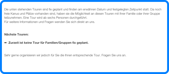 
Die unten stehenden Touren sind fix geplant und finden am erwähnen Datum und festgelegten Zeitpunkt statt. Da noch freie Kanus und Plätze vorhanden sind, haben sie die Möglichkeit an diesen Touren mit Ihrer Familie oder ihrer Gruppe teilzunehmen. Eine Tour wird ab sechs Personen durchgeführt.
Für weitere Informationen und Fragen wenden Sie sich direkt an uns.


Nächste Touren: 

  Zurzeit ist keine Tour für Familien/Gruppen fix geplant.


Sehr gerne organisieren wir jedoch für Sie die Ihnen entsprechende Tour. Fragen Sie uns an. 

